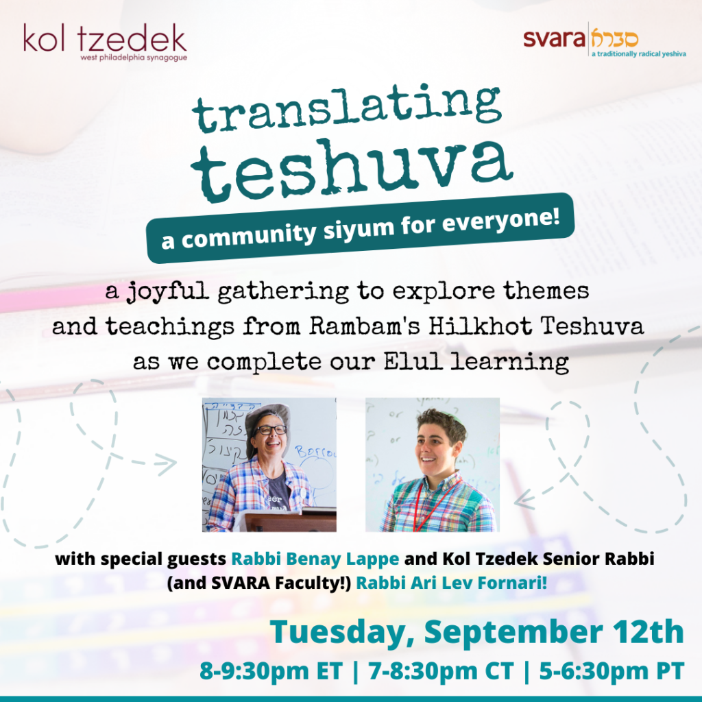 Image Description: Turquoise text reads "Translating Teshuva: A community siyum for everyone! A joyful gathering to explore themes and teachings from Rambam's Hilkhot Teshuva as we complete our Elul learning." Beneath the text are two photographs, one of Rabbi Benay Lappe smiling in front of a shtender, and one of Rabbi Ari Lev Fornari smiling with a whiteboard behind him. They are both wearing colorful plaid shirts. Text beneath the photos reads, "Tuesday, September 12th: 8-9:30pm ET / 7-8:30pm CT / 5-6:30pm ET." The logos for Kol Tzedek and SVARA are placed at the top of the image.